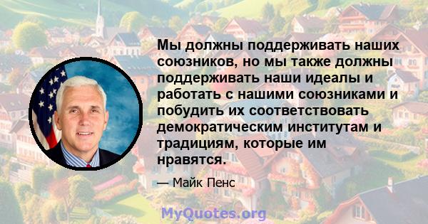 Мы должны поддерживать наших союзников, но мы также должны поддерживать наши идеалы и работать с нашими союзниками и побудить их соответствовать демократическим институтам и традициям, которые им нравятся.