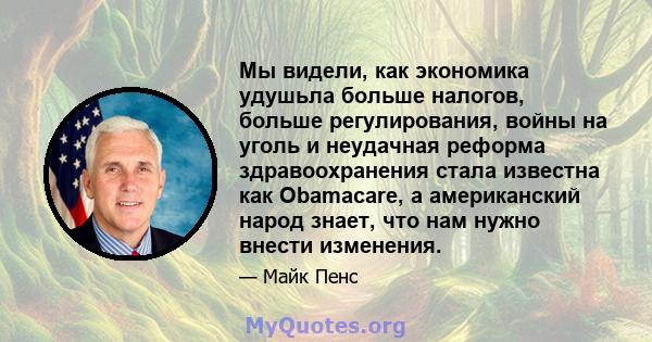 Мы видели, как экономика удушьла больше налогов, больше регулирования, войны на уголь и неудачная реформа здравоохранения стала известна как Obamacare, а американский народ знает, что нам нужно внести изменения.