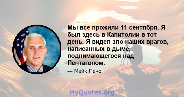 Мы все прожили 11 сентября. Я был здесь в Капитолии в тот день. Я видел зло наших врагов, написанных в дыме, поднимающегося над Пентагоном.