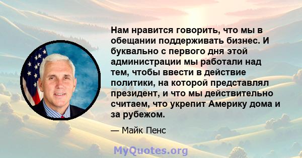 Нам нравится говорить, что мы в обещании поддерживать бизнес. И буквально с первого дня этой администрации мы работали над тем, чтобы ввести в действие политики, на которой представлял президент, и что мы действительно