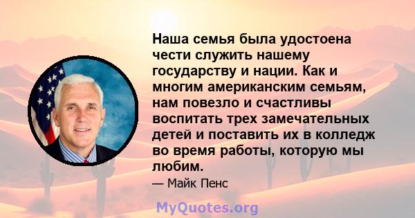 Наша семья была удостоена чести служить нашему государству и нации. Как и многим американским семьям, нам повезло и счастливы воспитать трех замечательных детей и поставить их в колледж во время работы, которую мы любим.