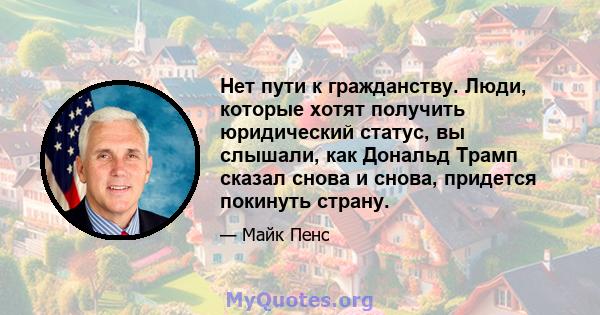 Нет пути к гражданству. Люди, которые хотят получить юридический статус, вы слышали, как Дональд Трамп сказал снова и снова, придется покинуть страну.