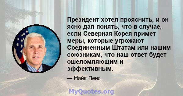 Президент хотел прояснить, и он ясно дал понять, что в случае, если Северная Корея примет меры, которые угрожают Соединенным Штатам или нашим союзникам, что наш ответ будет ошеломляющим и эффективным.