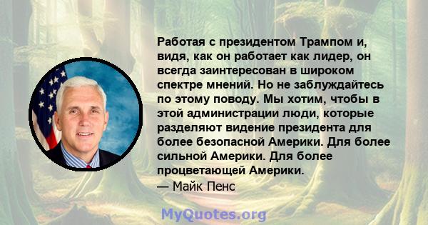 Работая с президентом Трампом и, видя, как он работает как лидер, он всегда заинтересован в широком спектре мнений. Но не заблуждайтесь по этому поводу. Мы хотим, чтобы в этой администрации люди, которые разделяют