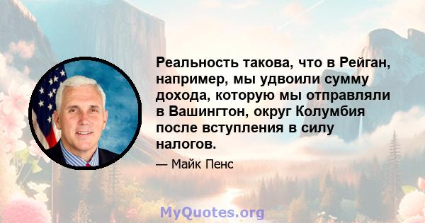 Реальность такова, что в Рейган, например, мы удвоили сумму дохода, которую мы отправляли в Вашингтон, округ Колумбия после вступления в силу налогов.