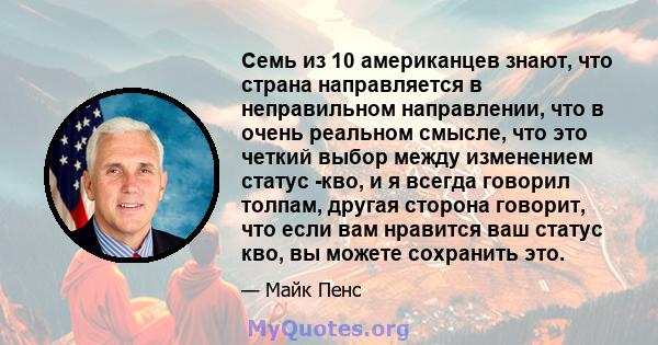 Семь из 10 американцев знают, что страна направляется в неправильном направлении, что в очень реальном смысле, что это четкий выбор между изменением статус -кво, и я всегда говорил толпам, другая сторона говорит, что