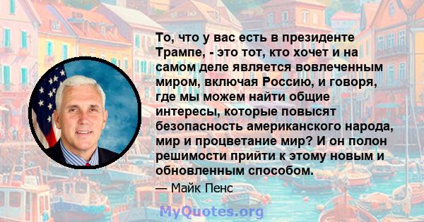 То, что у вас есть в президенте Трампе, - это тот, кто хочет и на самом деле является вовлеченным миром, включая Россию, и говоря, где мы можем найти общие интересы, которые повысят безопасность американского народа,