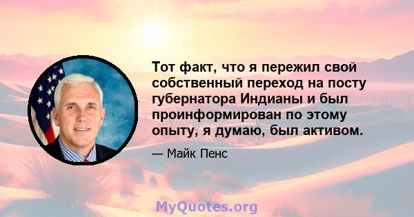 Тот факт, что я пережил свой собственный переход на посту губернатора Индианы и был проинформирован по этому опыту, я думаю, был активом.