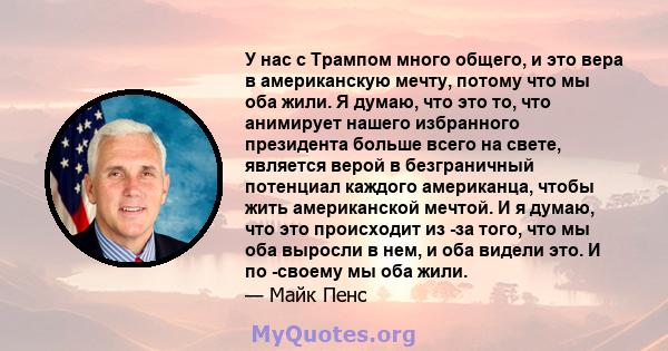 У нас с Трампом много общего, и это вера в американскую мечту, потому что мы оба жили. Я думаю, что это то, что анимирует нашего избранного президента больше всего на свете, является верой в безграничный потенциал