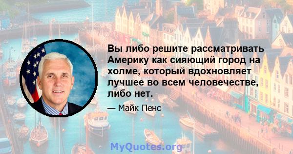 Вы либо решите рассматривать Америку как сияющий город на холме, который вдохновляет лучшее во всем человечестве, либо нет.