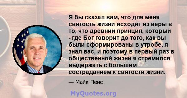 Я бы сказал вам, что для меня святость жизни исходит из веры в то, что древний принцип, который - где Бог говорит до того, как вы были сформированы в утробе, я знал вас, и поэтому в первый раз в общественной жизни я