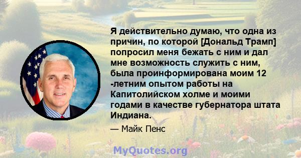 Я действительно думаю, что одна из причин, по которой [Дональд Трамп] попросил меня бежать с ним и дал мне возможность служить с ним, была проинформирована моим 12 -летним опытом работы на Капитолийском холме и моими