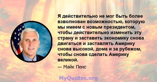 Я действительно не мог быть более взволнован возможностью, которую мы имеем с новым президентом, чтобы действительно изменить эту страну и заставить экономику снова двигаться и заставлять Америку снова высокой, дома и