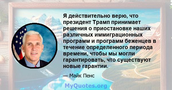 Я действительно верю, что президент Трамп принимает решения о приостановке наших различных иммиграционных программ и программ беженцев в течение определенного периода времени, чтобы мы могли гарантировать, что