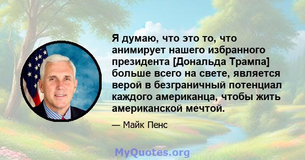 Я думаю, что это то, что анимирует нашего избранного президента [Дональда Трампа] больше всего на свете, является верой в безграничный потенциал каждого американца, чтобы жить американской мечтой.