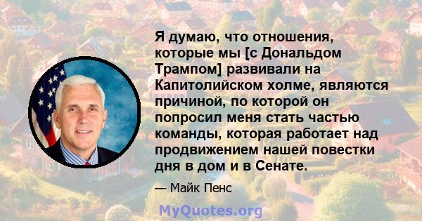 Я думаю, что отношения, которые мы [с Дональдом Трампом] развивали на Капитолийском холме, являются причиной, по которой он попросил меня стать частью команды, которая работает над продвижением нашей повестки дня в дом