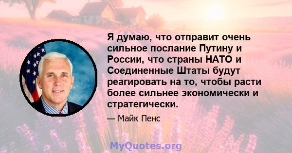 Я думаю, что отправит очень сильное послание Путину и России, что страны НАТО и Соединенные Штаты будут реагировать на то, чтобы расти более сильнее экономически и стратегически.