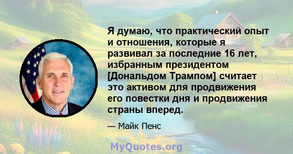 Я думаю, что практический опыт и отношения, которые я развивал за последние 16 лет, избранным президентом [Дональдом Трампом] считает это активом для продвижения его повестки дня и продвижения страны вперед.