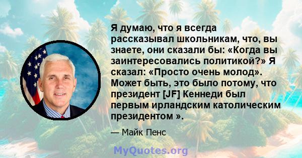 Я думаю, что я всегда рассказывал школьникам, что, вы знаете, они сказали бы: «Когда вы заинтересовались политикой?» Я сказал: «Просто очень молод». Может быть, это было потому, что президент [JF] Кеннеди был первым