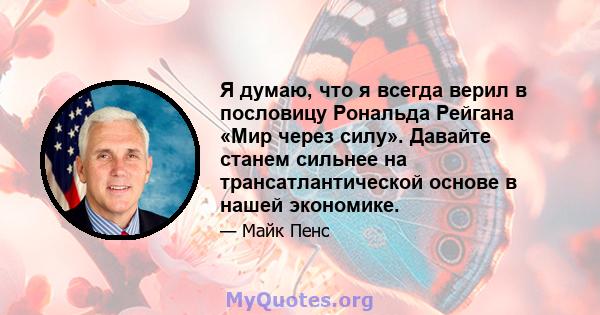 Я думаю, что я всегда верил в пословицу Рональда Рейгана «Мир через силу». Давайте станем сильнее на трансатлантической основе в нашей экономике.