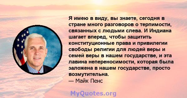 Я имею в виду, вы знаете, сегодня в стране много разговоров о терпимости, связанных с людьми слева. И Индиана шагает вперед, чтобы защитить конституционные права и привилегии свободы религии для людей веры и семей веры