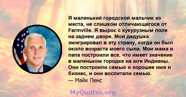 Я маленький городской мальчик из места, не слишком отличающегося от Farmville. Я вырос с кукурузным поле на заднем дворе. Мой дедушка эмигрировал в эту страну, когда он был около возраста моего сына. Мои мама и папа