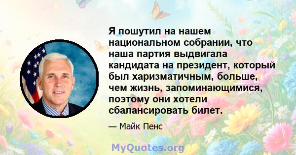 Я пошутил на нашем национальном собрании, что наша партия выдвигала кандидата на президент, который был харизматичным, больше, чем жизнь, запоминающимися, поэтому они хотели сбалансировать билет.