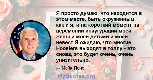 Я просто думаю, что находится в этом месте, быть окруженным, как и я, и на короткий момент на церемонии инаугурации моей жены и моей детьми и моей невест Я ожидаю, что многие Hoosiers выходят в толпу - это снова, это