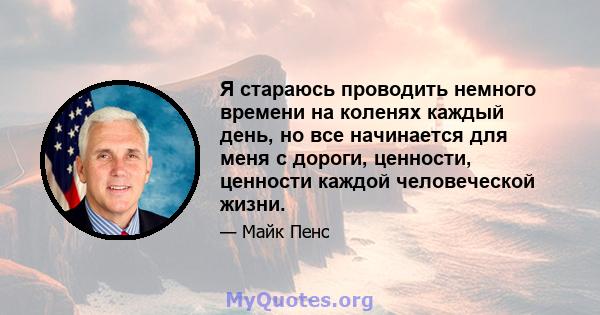 Я стараюсь проводить немного времени на коленях каждый день, но все начинается для меня с дороги, ценности, ценности каждой человеческой жизни.