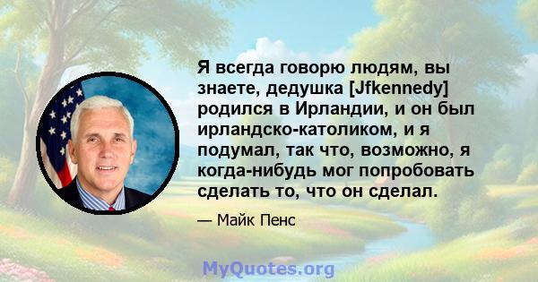 Я всегда говорю людям, вы знаете, дедушка [Jfkennedy] родился в Ирландии, и он был ирландско-католиком, и я подумал, так что, возможно, я когда-нибудь мог попробовать сделать то, что он сделал.