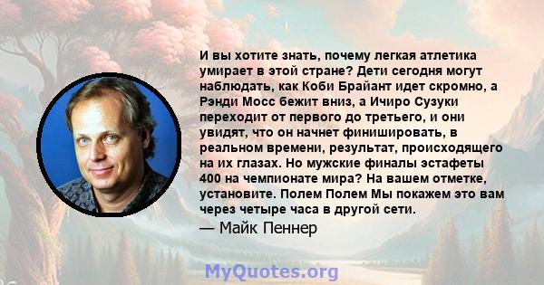 И вы хотите знать, почему легкая атлетика умирает в этой стране? Дети сегодня могут наблюдать, как Коби Брайант идет скромно, а Рэнди Мосс бежит вниз, а Ичиро Сузуки переходит от первого до третьего, и они увидят, что