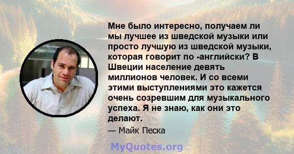 Мне было интересно, получаем ли мы лучшее из шведской музыки или просто лучшую из шведской музыки, которая говорит по -английски? В Швеции население девять миллионов человек. И со всеми этими выступлениями это кажется