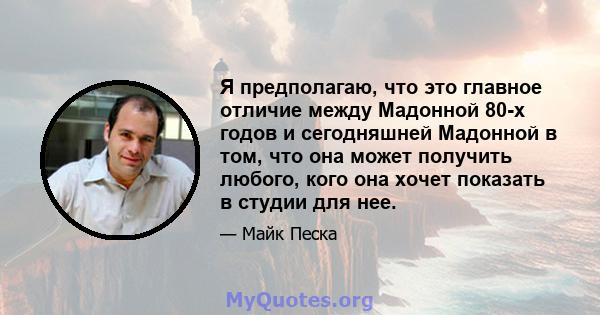 Я предполагаю, что это главное отличие между Мадонной 80-х годов и сегодняшней Мадонной в том, что она может получить любого, кого она хочет показать в студии для нее.