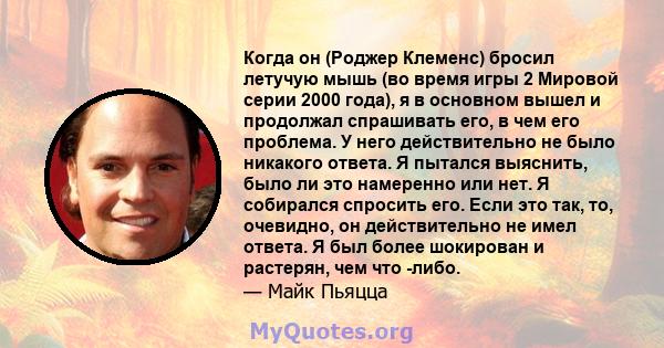 Когда он (Роджер Клеменс) бросил летучую мышь (во время игры 2 Мировой серии 2000 года), я в основном вышел и продолжал спрашивать его, в чем его проблема. У него действительно не было никакого ответа. Я пытался