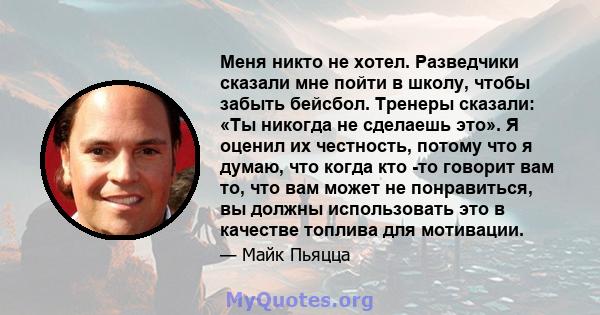 Меня никто не хотел. Разведчики сказали мне пойти в школу, чтобы забыть бейсбол. Тренеры сказали: «Ты никогда не сделаешь это». Я оценил их честность, потому что я думаю, что когда кто -то говорит вам то, что вам может