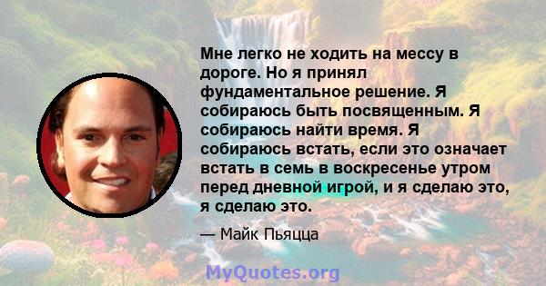 Мне легко не ходить на мессу в дороге. Но я принял фундаментальное решение. Я собираюсь быть посвященным. Я собираюсь найти время. Я собираюсь встать, если это означает встать в семь в воскресенье утром перед дневной