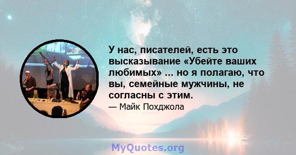 У нас, писателей, есть это высказывание «Убейте ваших любимых» ... но я полагаю, что вы, семейные мужчины, не согласны с этим.