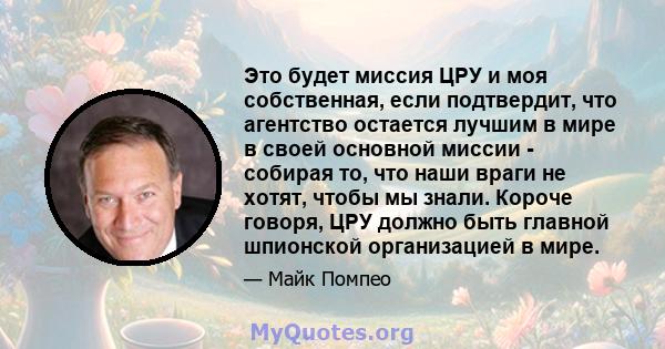 Это будет миссия ЦРУ и моя собственная, если подтвердит, что агентство остается лучшим в мире в своей основной миссии - собирая то, что наши враги не хотят, чтобы мы знали. Короче говоря, ЦРУ должно быть главной