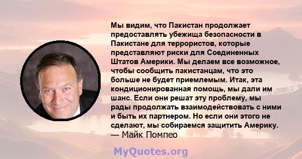 Мы видим, что Пакистан продолжает предоставлять убежища безопасности в Пакистане для террористов, которые представляют риски для Соединенных Штатов Америки. Мы делаем все возможное, чтобы сообщить пакистанцам, что это