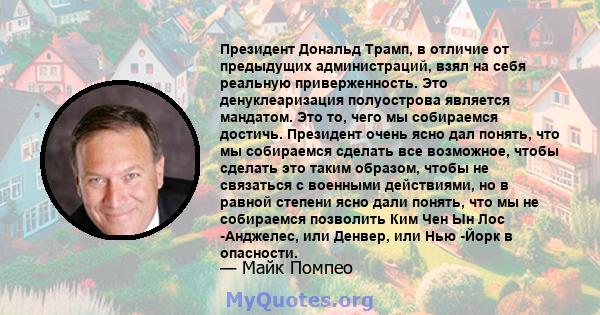 Президент Дональд Трамп, в отличие от предыдущих администраций, взял на себя реальную приверженность. Это денуклеаризация полуострова является мандатом. Это то, чего мы собираемся достичь. Президент очень ясно дал