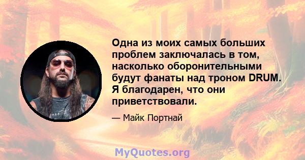 Одна из моих самых больших проблем заключалась в том, насколько оборонительными будут фанаты над троном DRUM. Я благодарен, что они приветствовали.