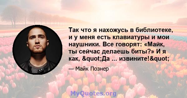 Так что я нахожусь в библиотеке, и у меня есть клавиатуры и мои наушники. Все говорят: «Майк, ты сейчас делаешь биты?» И я как, "Да ... извините!"