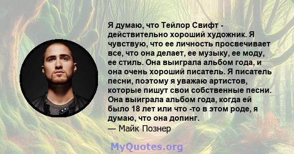 Я думаю, что Тейлор Свифт - действительно хороший художник. Я чувствую, что ее личность просвечивает все, что она делает, ее музыку, ее моду, ее стиль. Она выиграла альбом года, и она очень хороший писатель. Я писатель