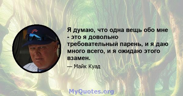 Я думаю, что одна вещь обо мне - это я довольно требовательный парень, и я даю много всего, и я ожидаю этого взамен.