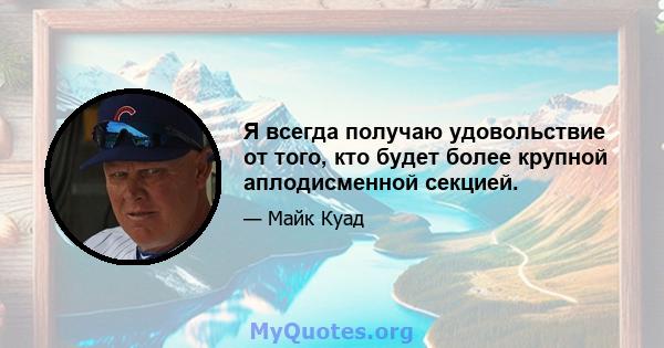 Я всегда получаю удовольствие от того, кто будет более крупной аплодисменной секцией.