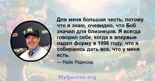 Для меня большая честь, потому что я знаю, очевидно, что Боб значил для близнецов. Я всегда говорил себе, когда я впервые надел форму в 1998 году, что я собираюсь дать все, что у меня есть.