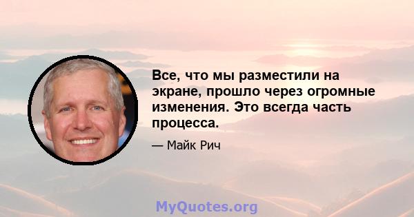 Все, что мы разместили на экране, прошло через огромные изменения. Это всегда часть процесса.