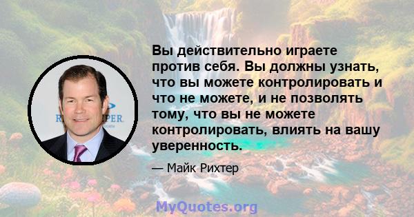 Вы действительно играете против себя. Вы должны узнать, что вы можете контролировать и что не можете, и не позволять тому, что вы не можете контролировать, влиять на вашу уверенность.