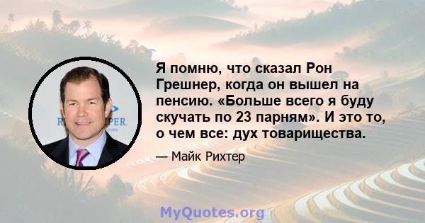 Я помню, что сказал Рон Грешнер, когда он вышел на пенсию. «Больше всего я буду скучать по 23 парням». И это то, о чем все: дух товарищества.