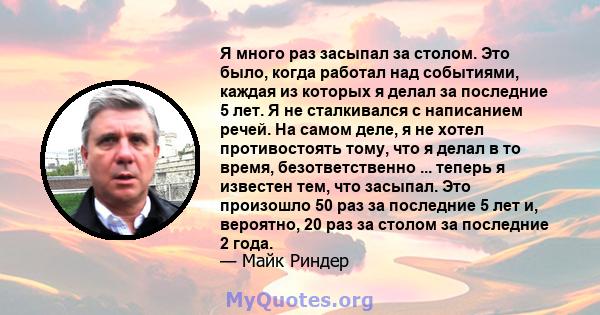 Я много раз засыпал за столом. Это было, когда работал над событиями, каждая из которых я делал за последние 5 лет. Я не сталкивался с написанием речей. На самом деле, я не хотел противостоять тому, что я делал в то